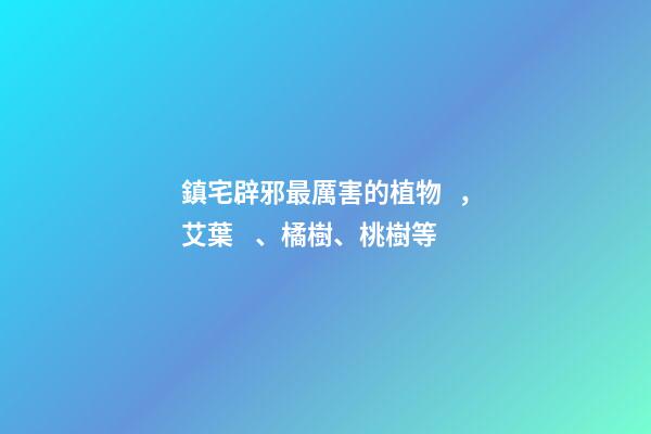 鎮宅辟邪最厲害的植物，艾葉、橘樹、桃樹等